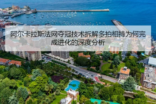 阿尔卡拉斯法网夺冠技术拆解多拍相持为何完成进化的深度分析