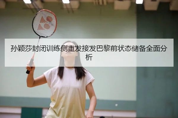 孙颖莎封闭训练侧重发接发巴黎前状态储备全面分析