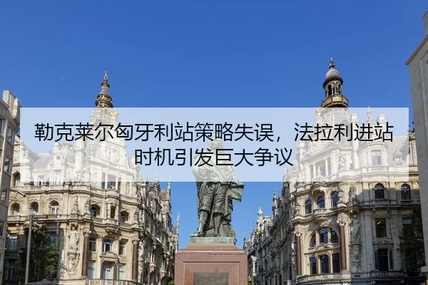 勒克莱尔匈牙利站策略失误，法拉利进站时机引发巨大争议