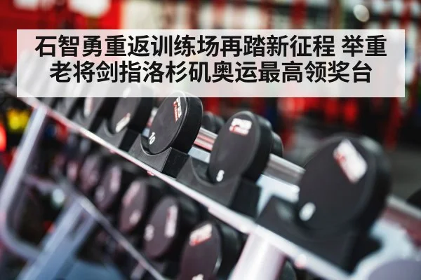 石智勇重返训练场再踏新征程 举重老将剑指洛杉矶奥运最高领奖台