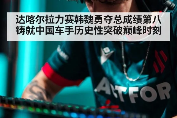 达喀尔拉力赛韩魏勇夺总成绩第八铸就中国车手历史性突破巅峰时刻