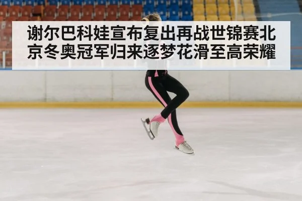 谢尔巴科娃宣布复出再战世锦赛北京冬奥冠军归来逐梦花滑至高荣耀