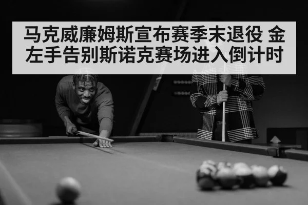 马克威廉姆斯宣布赛季末退役 金左手告别斯诺克赛场进入倒计时